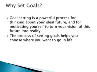  Goal setting is a powerful process for
thinking about your ideal future, and for
motivating yourself to turn your vision of this
future into reality.
 The process of setting goals helps you
choose where you want to go in life
 
