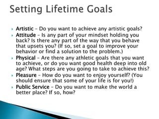  Artistic – Do you want to achieve any artistic goals?
 Attitude – Is any part of your mindset holding you
back? Is there any part of the way that you behave
that upsets you? (If so, set a goal to improve your
behavior or find a solution to the problem.)
 Physical – Are there any athletic goals that you want
to achieve, or do you want good health deep into old
age? What steps are you going to take to achieve this?
 Pleasure – How do you want to enjoy yourself? (You
should ensure that some of your life is for you!)
 Public Service – Do you want to make the world a
better place? If so, how?
 
