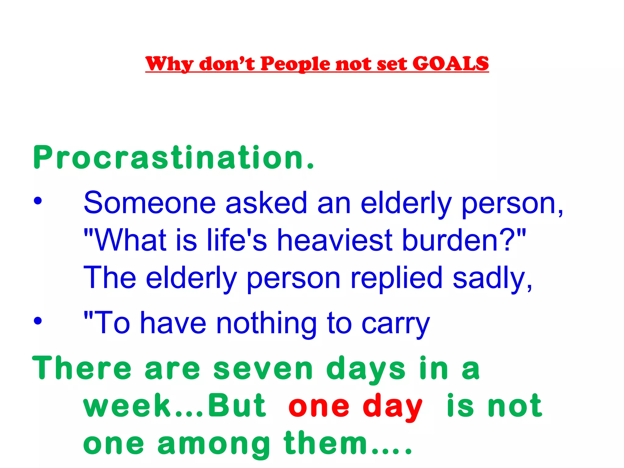 Why don’t People not set GOALS
Procrastination.
• Someone asked an elderly person,
"What is life's heaviest burden?"
The elderly person replied sadly,
• "To have nothing to carry.“.
There are seven days in a
week…But one day is not
one among them….
 