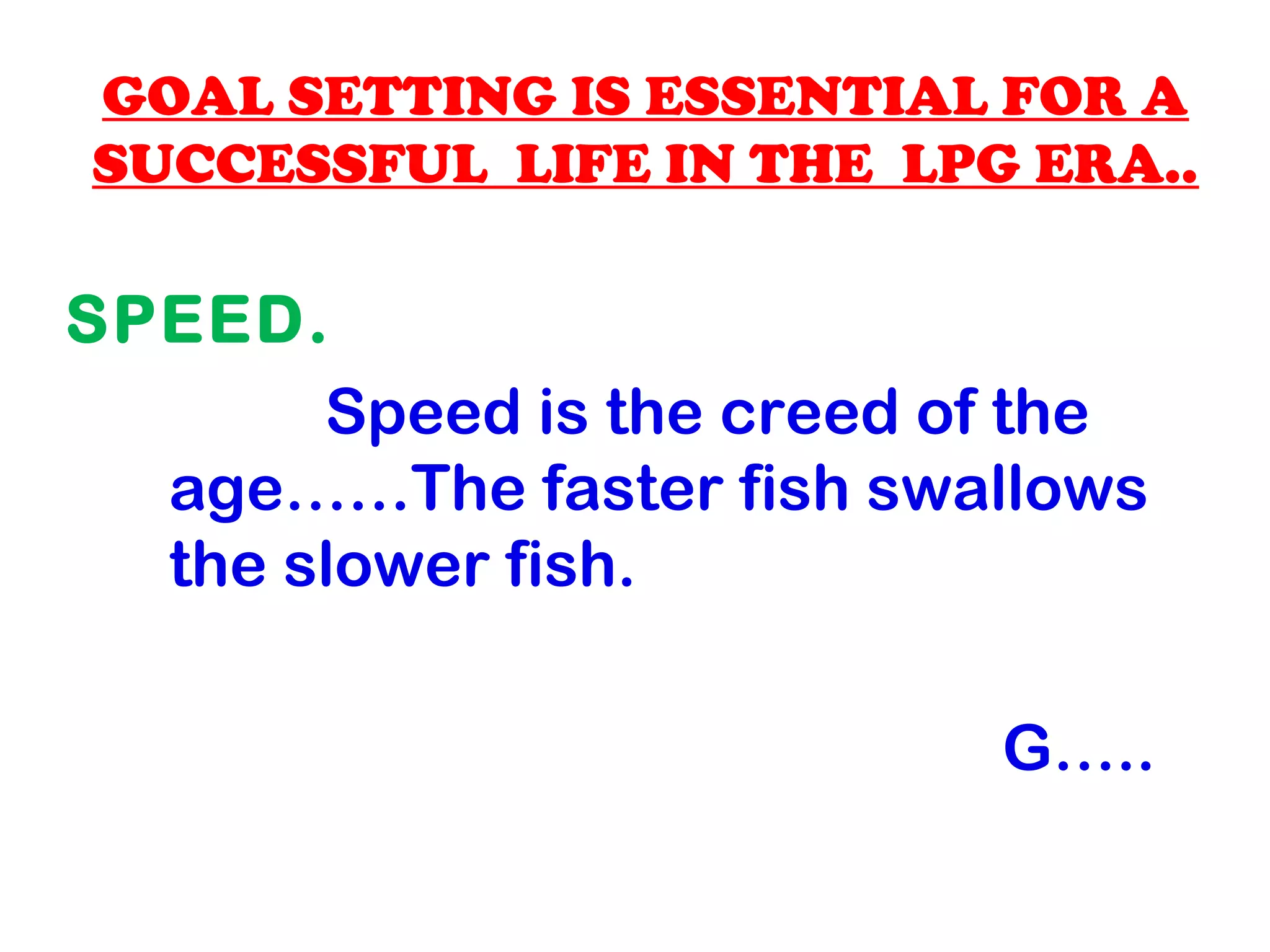 GOAL SETTING IS ESSENTIAL FOR A
SUCCESSFUL LIFE IN THE LPG ERA..
SPEED.
Speed is the creed of the
age……The faster fish swallows
the slower fish.
G…..
 