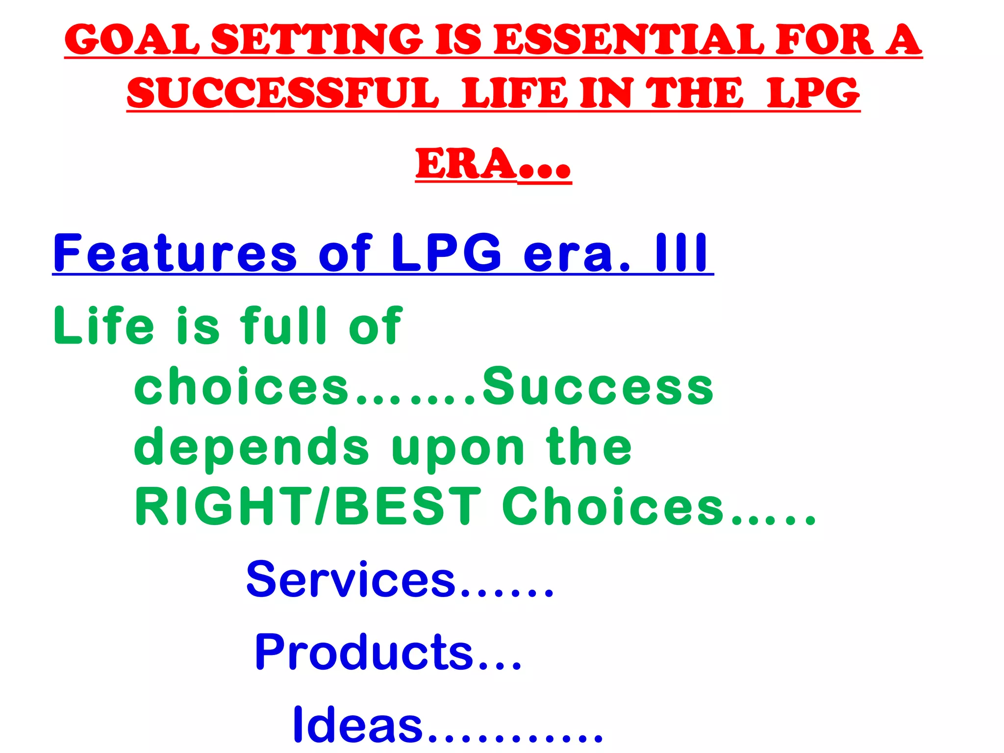 GOAL SETTING IS ESSENTIAL FOR A
SUCCESSFUL LIFE IN THE LPG
ERA...
Features of LPG era. III
Life is full of
choices…….Success
depends upon the
RIGHT/BEST Choices…..
Services……
Products…
Ideas………..
 