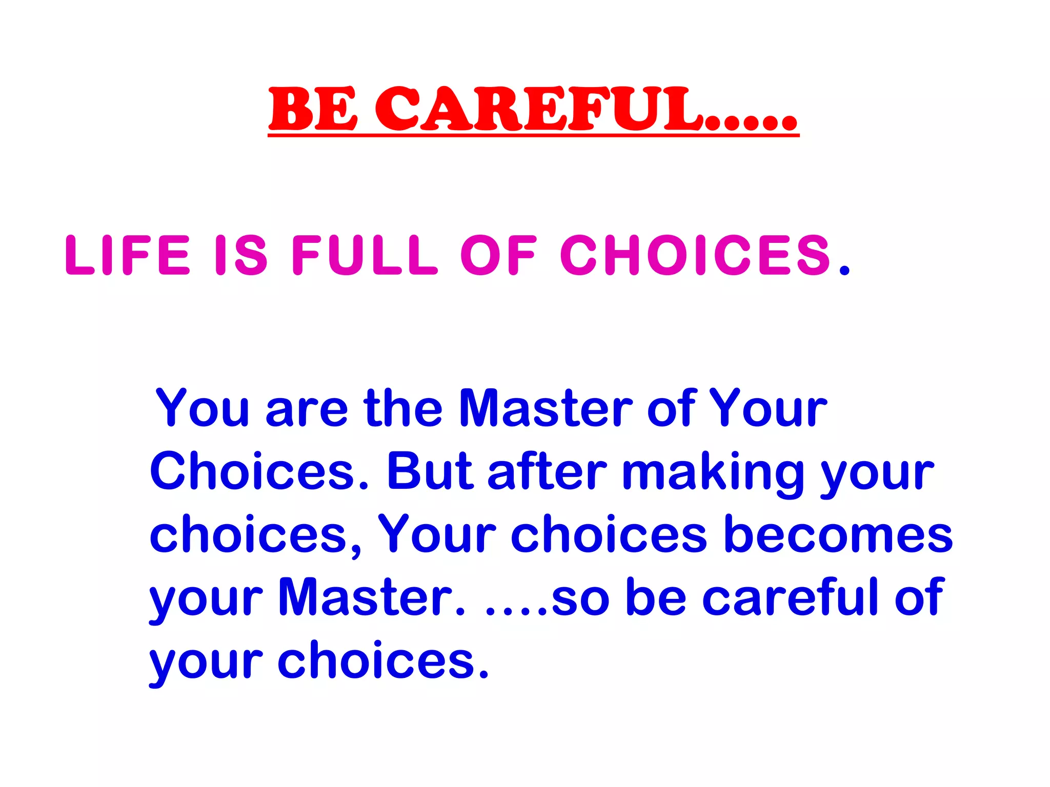 BE CAREFUL…..
LIFE IS FULL OF CHOICES.
You are the Master of Your
Choices. But after making your
choices, Your choices becomes
your Master. ….so be careful of
your choices.
 
