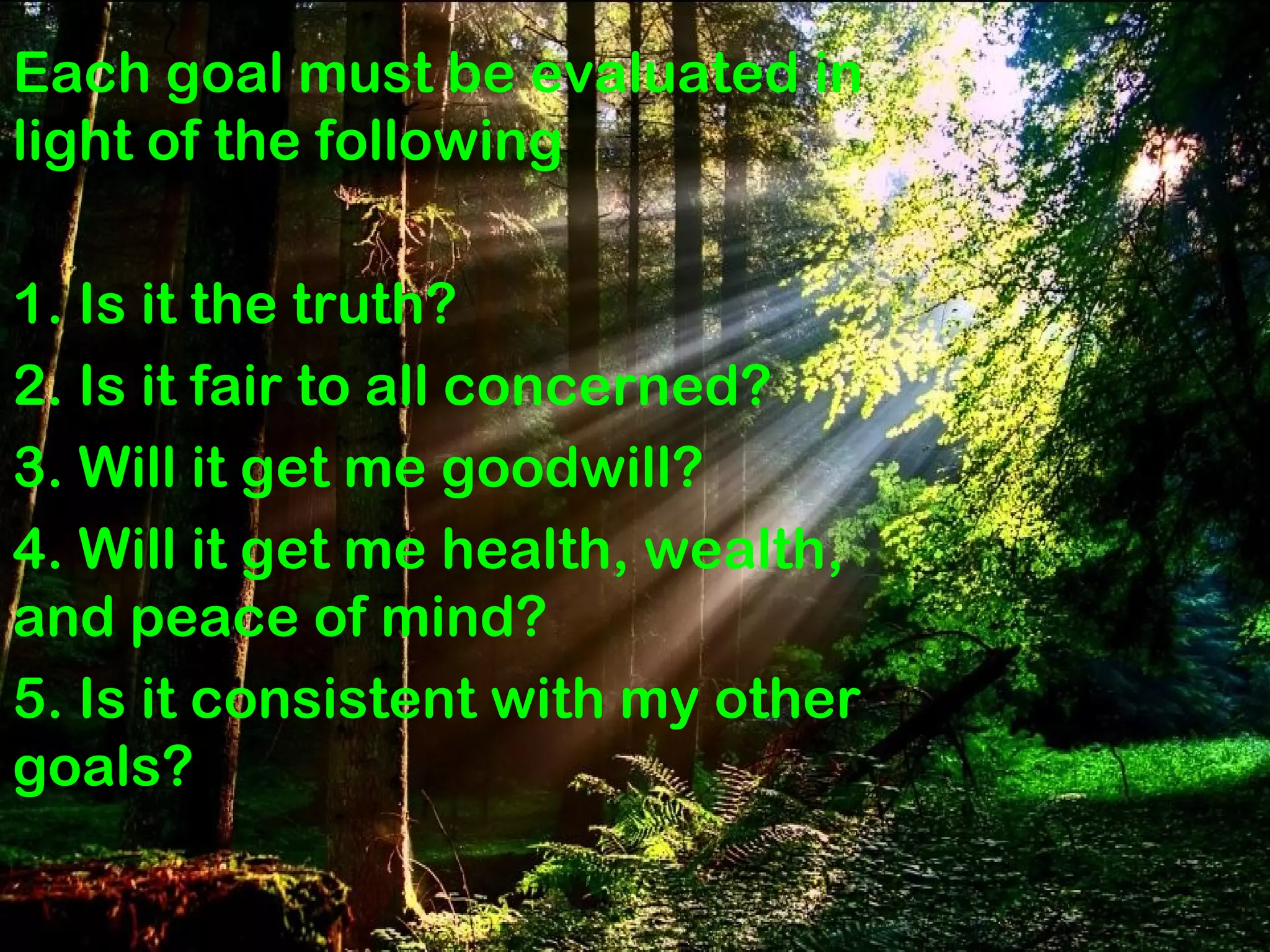 Why don’t People not set GOALS
Lack of knowledge
about goal setting…..
Thadakkallu
Each goal must be evaluated in
light of the following
1. Is it the truth?
2. Is it fair to all concerned?
3. Will it get me goodwill?
4. Will it get me health, wealth,
and peace of mind?
5. Is it consistent with my other
goals?
 