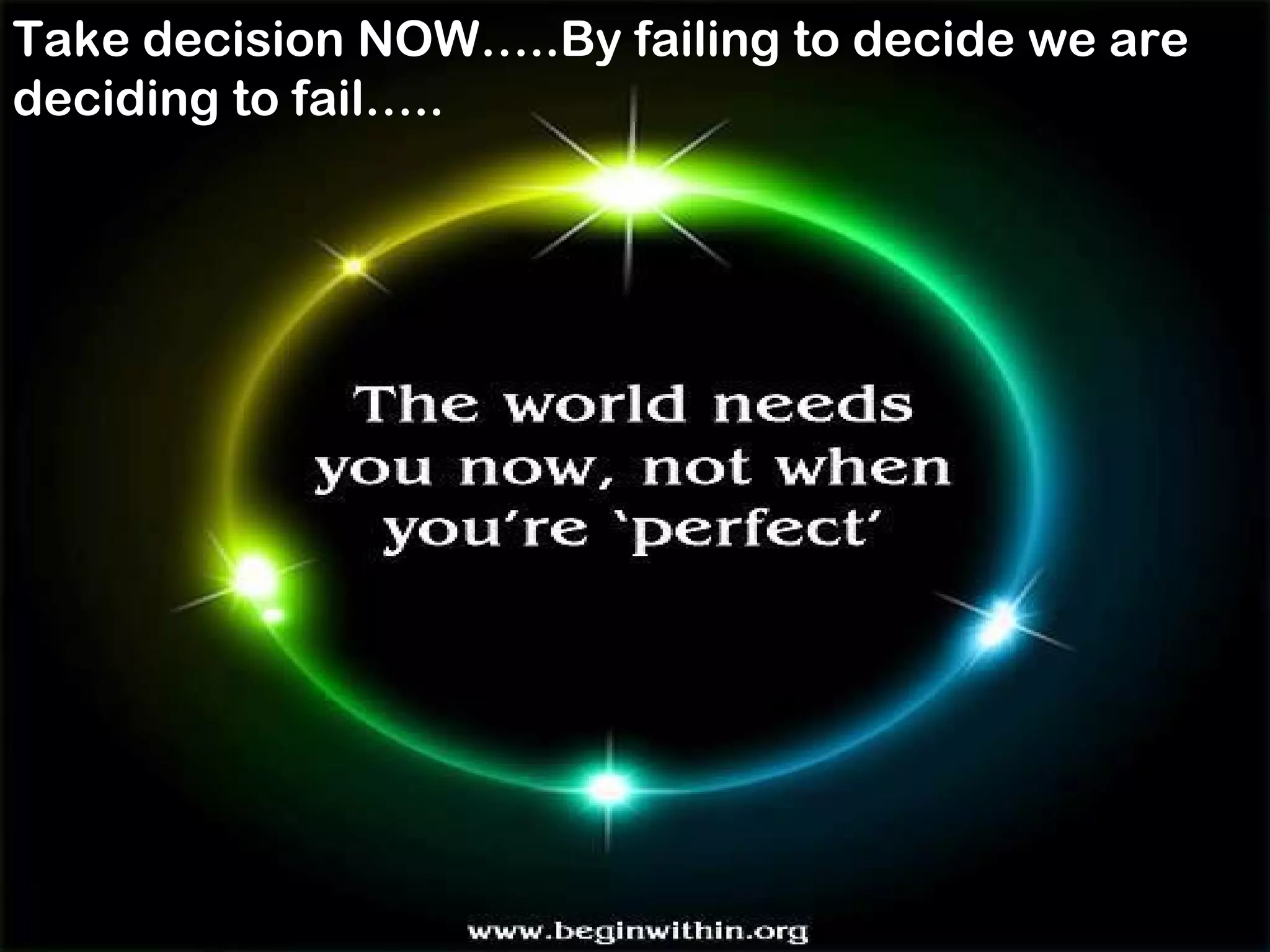 .
Take decision NOW…..By failing to decide we are
deciding to fail…..
 