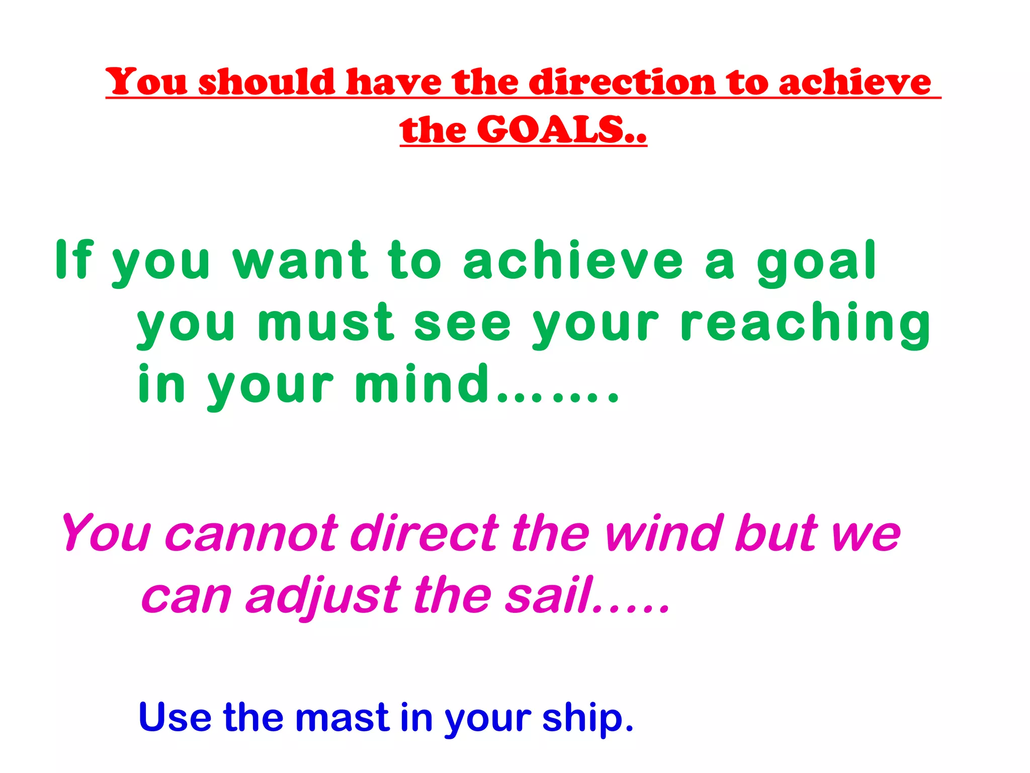 You should have the direction to achieve
the GOALS..
If you want to achieve a goal
you must see your reaching
in your mind…….
You cannot direct the wind but we
can adjust the sail…..
Use the mast in your ship.
 