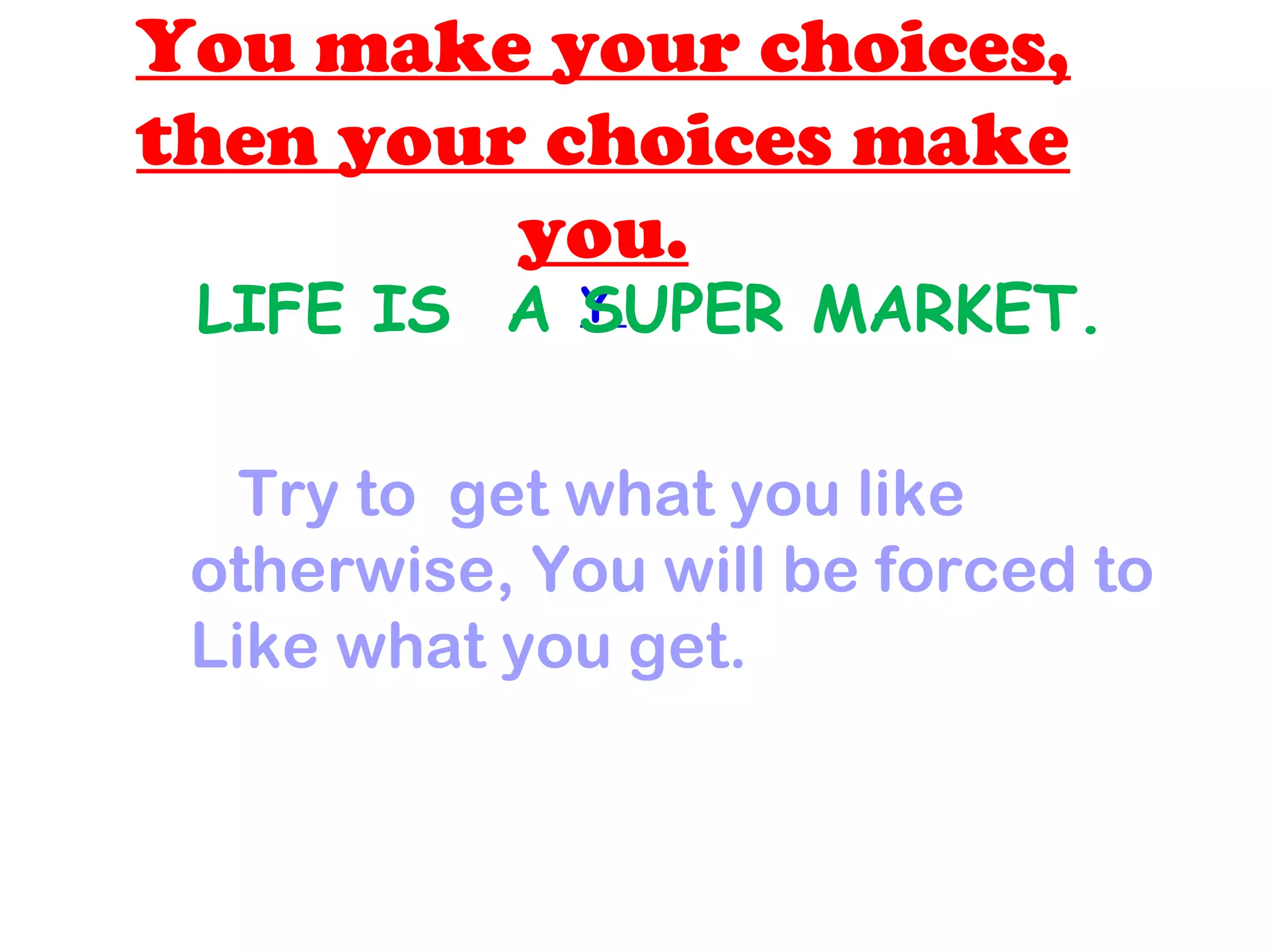 You make your choices,
then your choices make
you.
Y.LIFE IS A SUPER MARKET.
Try to get what you like
otherwise, You will be forced to
Like what you get.
 