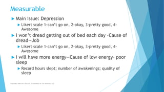 Measurable
 Main Issue: Depression
 Likert scale 1-can’t go on, 2-okay, 3-pretty good, 4-
Awesome
 I won’t dread getting out of bed each day –Cause of
dread--Job
 Likert scale 1-can’t go on, 2-okay, 3-pretty good, 4-
Awesome
 I will have more energy—Cause of low energy– poor
sleep
 Record hours slept; number of awakenings; quality of
sleep
Copyright 2008-2012 AllCEUs, a subsidiary of CDS Ventures, LLC
 
