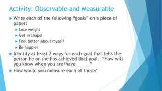  Write each of the following “goals” on a piece of
paper:
 Lose weight
 Get in shape
 Feel better about myself
 Be happier
 Identify at least 2 ways for each goal that tells the
person he or she has achieved that goal. “How will
you know when you are/have _____”
 How would you measure each of those?
Activity: Observable and Measurable
 