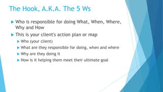  Who is responsible for doing What, When, Where,
Why and How
 This is your client's action plan or map
 Who (your client)
 What are they responsible for doing, when and where
 Why are they doing it
 How is it helping them meet their ultimate goal
The Hook, A.K.A. The 5 Ws
 