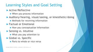 Learning Styles and Goal Setting
 Active/Reflective
 When you process information
 Auditory/hearing, visual/seeing, or kinesthetic/doing
 Methods for receiving information
 Factual or Emotional
 How you conceptualize information
 Sensing vs. Intuitive
 What you pay attention to
 Global vs. Specific
 Parts to whole or vice versa
Copyright 2008-2012 AllCEUs, a subsidiary of CDS Ventures, LLC
 