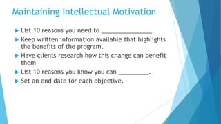  List 10 reasons you need to _______________.
 Keep written information available that highlights
the benefits of the program.
 Have clients research how this change can benefit
them
 List 10 reasons you know you can _________.
 Set an end date for each objective.
Maintaining Intellectual Motivation
 