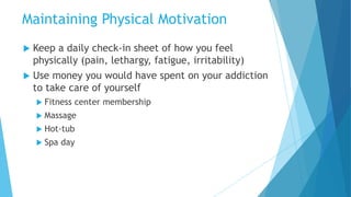  Keep a daily check-in sheet of how you feel
physically (pain, lethargy, fatigue, irritability)
 Use money you would have spent on your addiction
to take care of yourself
 Fitness center membership
 Massage
 Hot-tub
 Spa day
Maintaining Physical Motivation
 