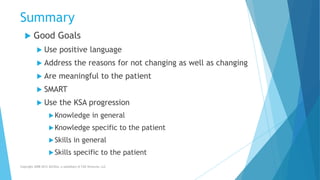 Summary
 Good Goals
 Use positive language
 Address the reasons for not changing as well as changing
 Are meaningful to the patient
 SMART
 Use the KSA progression
Knowledge in general
Knowledge specific to the patient
Skills in general
Skills specific to the patient
Copyright 2008-2012 AllCEUs, a subsidiary of CDS Ventures, LLC
 