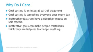 Why Do I Care
 Goal setting is an integral part of treatment
 Goal setting is something everyone does every day
 Ineffective goals can have a negative impact on
self esteem
 Ineffective goals can make people mistakenly
think they are helpless to change anything.
AllCEUs.com Unlimited CEUs $59 | Specialty Certificates $89 | Live Webinars $5
 
