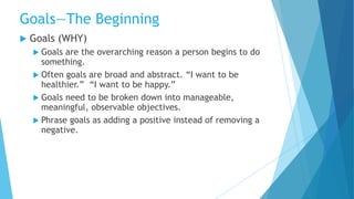  Goals (WHY)
 Goals are the overarching reason a person begins to do
something.
 Often goals are broad and abstract. “I want to be
healthier.” “I want to be happy.”
 Goals need to be broken down into manageable,
meaningful, observable objectives.
 Phrase goals as adding a positive instead of removing a
negative.
Goals—The Beginning
 