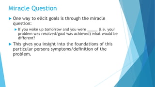  One way to elicit goals is through the miracle
question:
 If you woke up tomorrow and you were _____ (i.e. your
problem was resolved/goal was achieved) what would be
different?
 This gives you insight into the foundations of this
particular persons symptoms/definition of the
problem.
Miracle Question
 