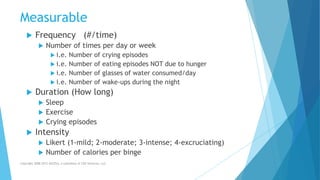 Measurable
 Frequency (#/time)
 Number of times per day or week
 i.e. Number of crying episodes
 i.e. Number of eating episodes NOT due to hunger
 i.e. Number of glasses of water consumed/day
 i.e. Number of wake-ups during the night
 Duration (How long)
 Sleep
 Exercise
 Crying episodes
 Intensity
 Likert (1-mild; 2-moderate; 3-intense; 4-excruciating)
 Number of calories per binge
Copyright 2008-2012 AllCEUs, a subsidiary of CDS Ventures, LLC
 