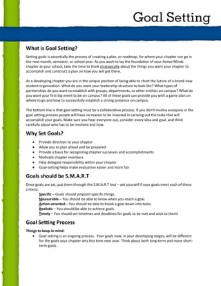 What is Goal Setting?
Setting goals is essentially the process of creating a plan, or roadmap, for where your chapter can go in
the next month, semester, or school year. As you work to lay the foundation of your Active Minds
chapter at your school, take the time to think strategically about the things you want your chapter to
accomplish and construct a plan on how you will get there.
As a developing chapter you are in the unique position of being able to chart the future of a brand-new
student organization. What do you want your leadership structure to look like? What types of
partnerships do you want to establish with groups, departments, or other entities on campus? What do
you want your first big event to be on campus? All of these goals can provide you with a game plan on
where to go and how to successfully establish a strong presence on campus.
The bottom line is that goal setting must be a collaborative process. If you don’t involve everyone in the
goal setting process people will have no reason to be invested in carrying out the tasks that will
accomplish your goals. Make sure you hear everyone out, consider every idea and goal, and think
carefully about who has to be involved and how.
Why Set Goals?
 Provide direction to your chapter
 Allow you to plan ahead and be prepared
 Provide a basis for recognizing chapter successes and accomplishments
 Motivate chapter members
 Help delegate responsibility within your chapter
 Goal-setting helps make evaluation easier and more fair
Goals should be S.M.A.R.T
Once goals are set, put them through the S.M.A.R.T test – ask yourself if your goals meet each of these
criteria:
Specific – Goals should pinpoint specific things.
Measurable – You should be able to know when you reach a goal.
Action-oriented – You should be able to break a goal down into tasks.
Realistic – You should be able to achieve goals.
Timely – You should set timelines and deadlines for goals to be met and stick to them!
Goal Setting Process
Things to keep in mind:
 Goal setting is an ongoing process. Your goals now, in your developing stages, will be different
for the goals your chapter sets this time next year. Think about both long-term and more short-
term goals.
Goal Setting
 
