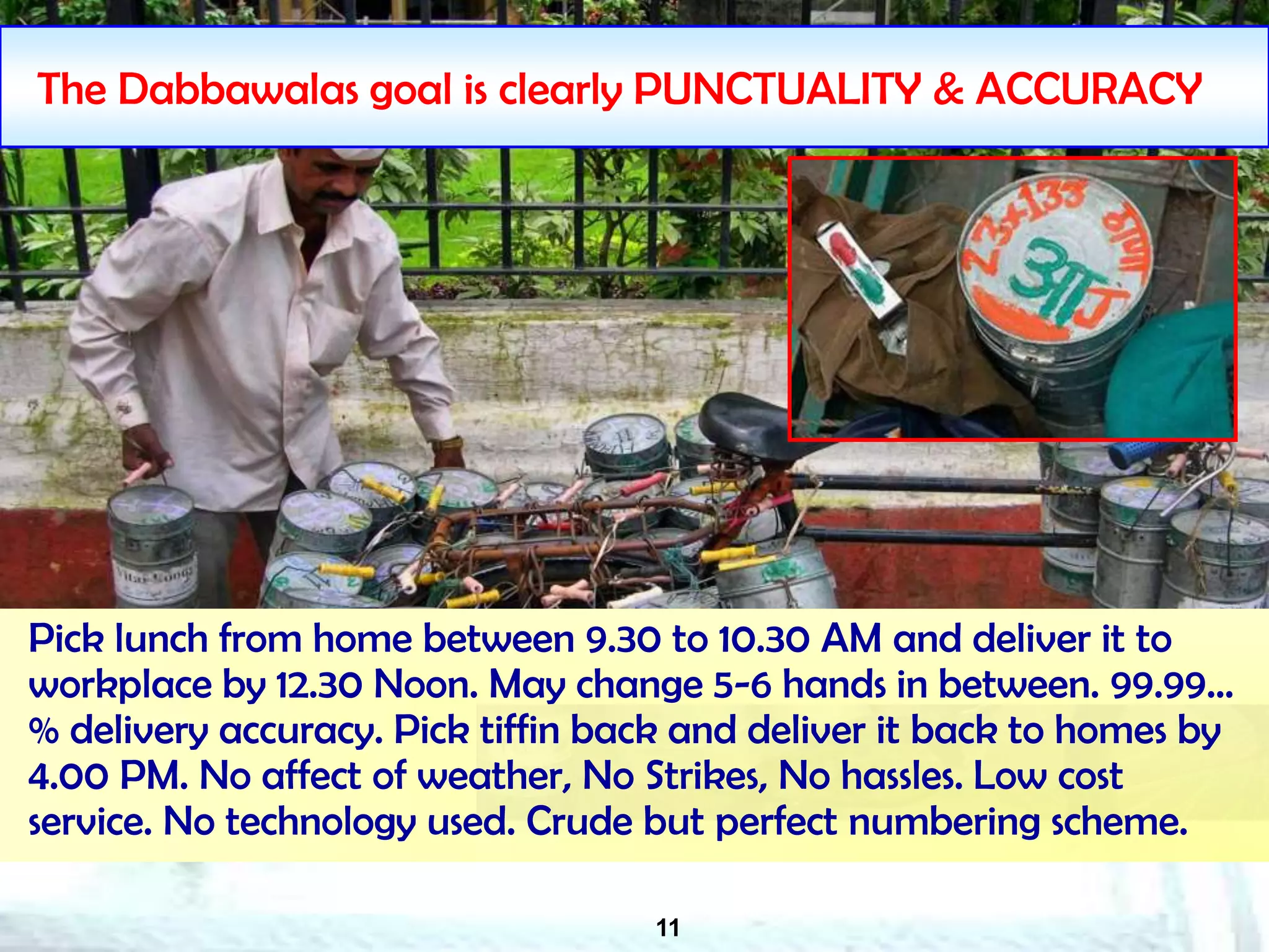 11
The Dabbawalas goal is clearly PUNCTUALITY & ACCURACY
Pick lunch from home between 9.30 to 10.30 AM and deliver it to
workplace by 12.30 Noon. May change 5-6 hands in between. 99.99…
% delivery accuracy. Pick tiffin back and deliver it back to homes by
4.00 PM. No affect of weather, No Strikes, No hassles. Low cost
service. No technology used. Crude but perfect numbering scheme.
 