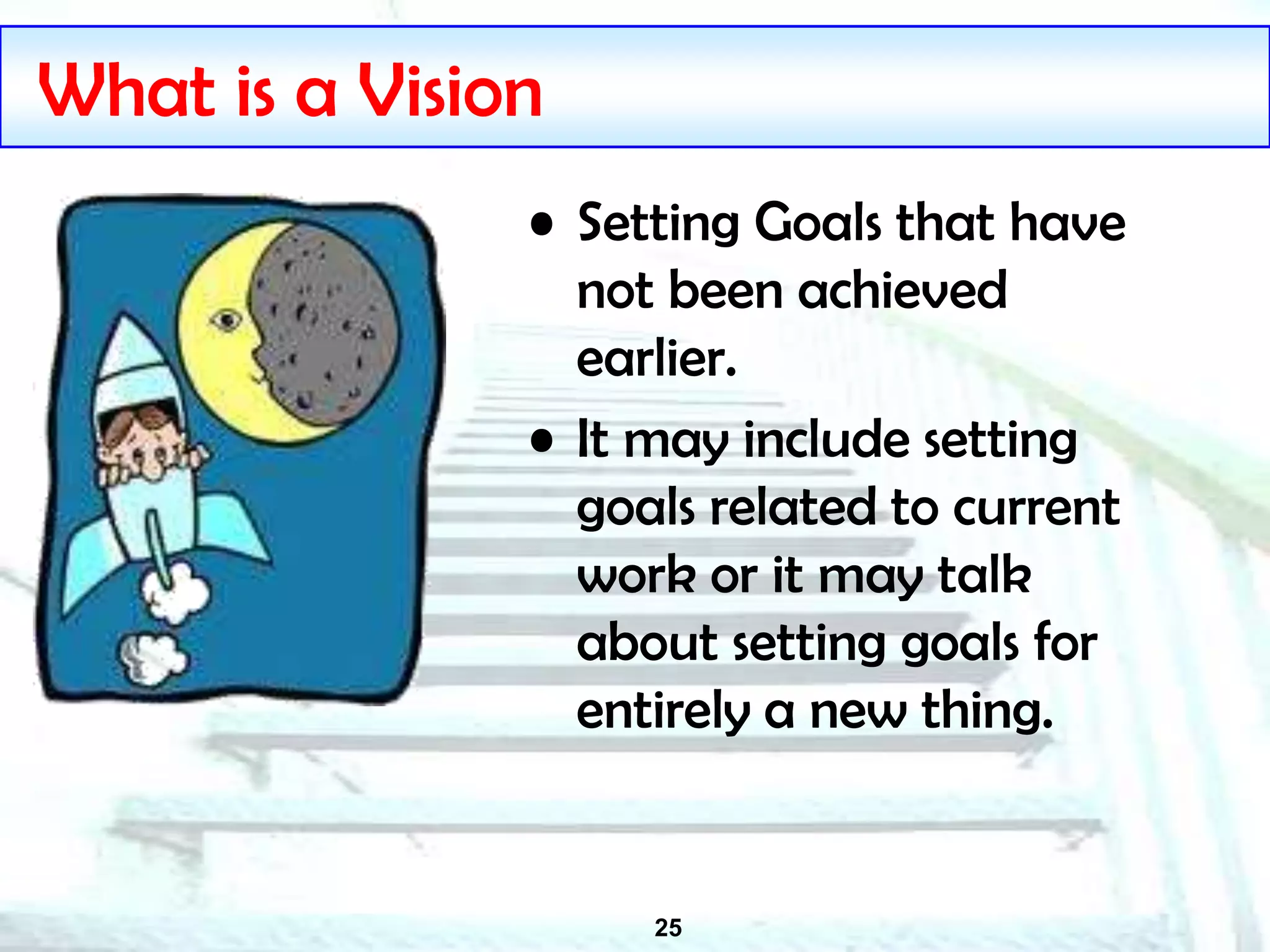 25
What is a Vision
• Setting Goals that have
not been achieved
earlier.
• It may include setting
goals related to current
work or it may talk
about setting goals for
entirely a new thing.
 