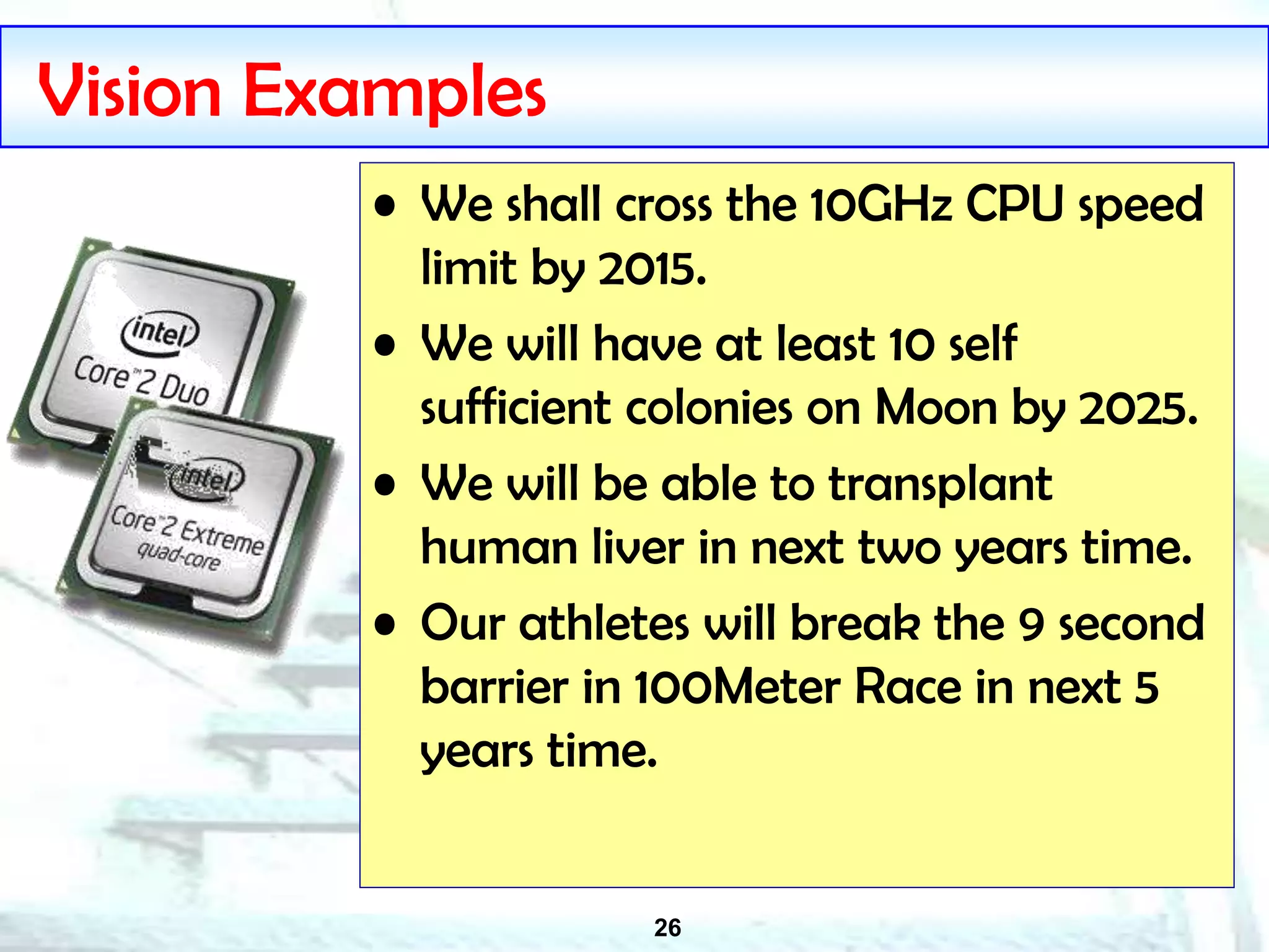 26
Vision Examples
• We shall cross the 10GHz CPU speed
limit by 2015.
• We will have at least 10 self
sufficient colonies on Moon by 2025.
• We will be able to transplant
human liver in next two years time.
• Our athletes will break the 9 second
barrier in 100Meter Race in next 5
years time.
 