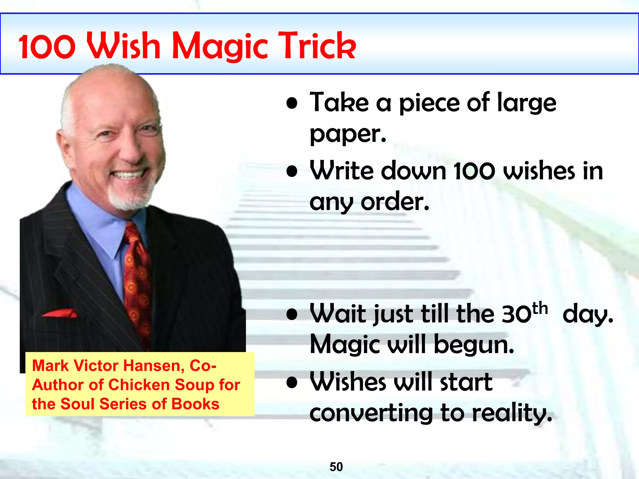 50
100 Wish Magic Trick
• Take a piece of large
paper.
• Write down 100 wishes in
any order.
• Wait just till the 30th day.
Magic will begun.
• Wishes will start
converting to reality.
Mark Victor Hansen, Co-
Author of Chicken Soup for
the Soul Series of Books
 