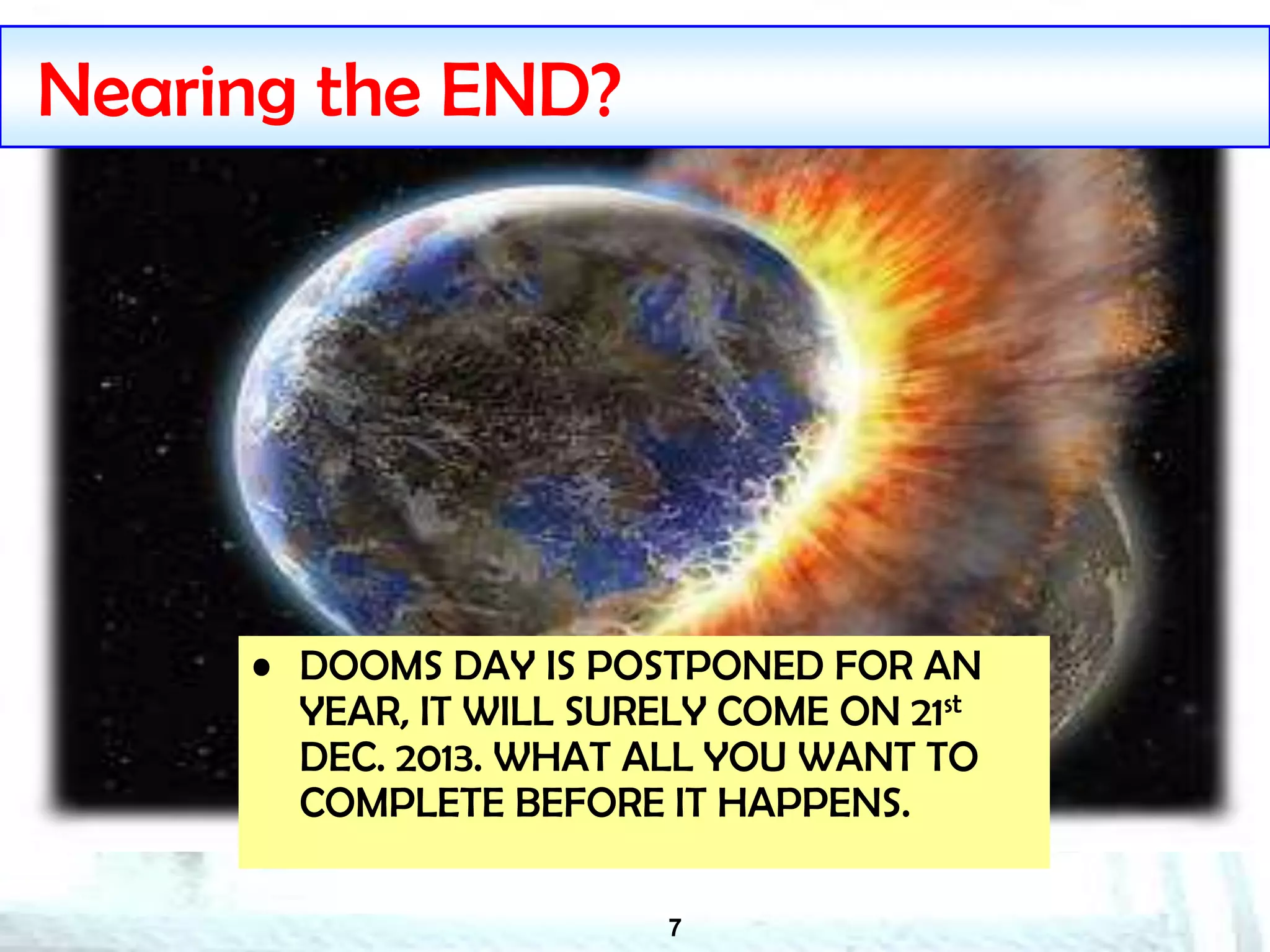 7
Nearing the END?
• DOOMS DAY IS POSTPONED FOR AN
YEAR, IT WILL SURELY COME ON 21st
DEC. 2013. WHAT ALL YOU WANT TO
COMPLETE BEFORE IT HAPPENS.
 