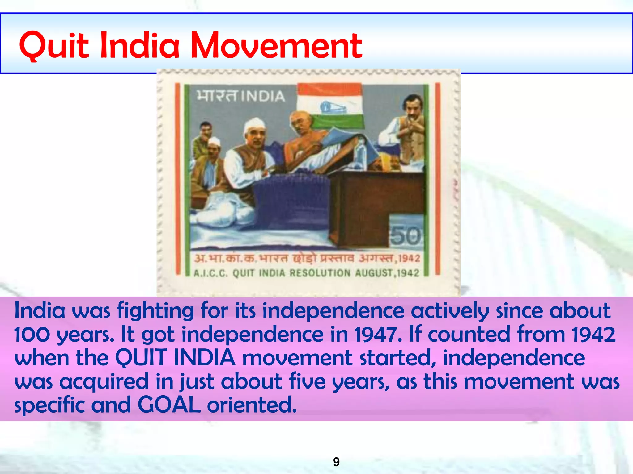 9
Quit India Movement
India was fighting for its independence actively since about
100 years. It got independence in 1947. If counted from 1942
when the QUIT INDIA movement started, independence
was acquired in just about five years, as this movement was
specific and GOAL oriented.
 