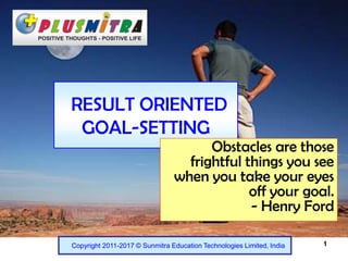 1
RESULT ORIENTED
GOAL-SETTING
Copyright 2011-2017 © Sunmitra Education Technologies Limited, India
Obstacles are those
frightful things you see
when you take your eyes
off your goal.
- Henry Ford
 