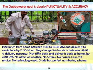 11
The Dabbawalas goal is clearly PUNCTUALITY & ACCURACY
Pick lunch from home between 9.30 to 10.30 AM and deliver it to
workplace by 12.30 Noon. May change 5-6 hands in between. 99.99…
% delivery accuracy. Pick tiffin back and deliver it back to homes by
4.00 PM. No affect of weather, No Strikes, No hassles. Low cost
service. No technology used. Crude but perfect numbering scheme.
 