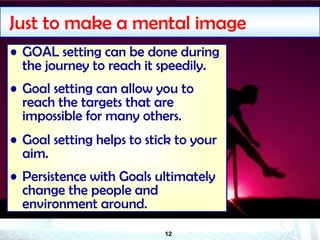 12
Just to make a mental image
• GOAL setting can be done during
the journey to reach it speedily.
• Goal setting can allow you to
reach the targets that are
impossible for many others.
• Goal setting helps to stick to your
aim.
• Persistence with Goals ultimately
change the people and
environment around.
 