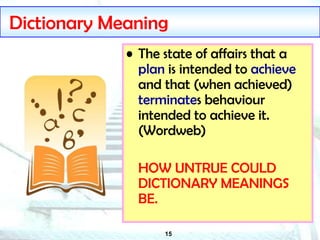 15
Dictionary Meaning
• The state of affairs that a
plan is intended to achieve
and that (when achieved)
terminates behaviour
intended to achieve it.
(Wordweb)
HOW UNTRUE COULD
DICTIONARY MEANINGS
BE.
 