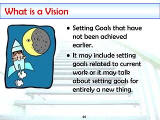 25
What is a Vision
• Setting Goals that have
not been achieved
earlier.
• It may include setting
goals related to current
work or it may talk
about setting goals for
entirely a new thing.
 