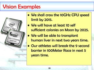 26
Vision Examples
• We shall cross the 10GHz CPU speed
limit by 2015.
• We will have at least 10 self
sufficient colonies on Moon by 2025.
• We will be able to transplant
human liver in next two years time.
• Our athletes will break the 9 second
barrier in 100Meter Race in next 5
years time.
 