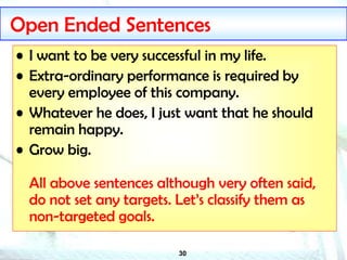 30
Open Ended Sentences
• I want to be very successful in my life.
• Extra-ordinary performance is required by
every employee of this company.
• Whatever he does, I just want that he should
remain happy.
• Grow big.
All above sentences although very often said,
do not set any targets. Let’s classify them as
non-targeted goals.
 