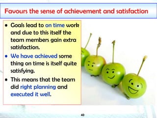 40
Favours the sense of achievement and satisfaction
• Goals lead to on time work
and due to this itself the
team members gain extra
satisfaction.
• We have achieved some
thing on time is itself quite
satisfying.
• This means that the team
did right planning and
executed it well.
 