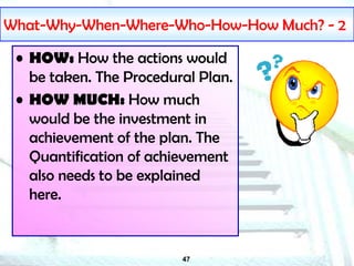 47
What-Why-When-Where-Who-How-How Much? - 2
• HOW: How the actions would
be taken. The Procedural Plan.
• HOW MUCH: How much
would be the investment in
achievement of the plan. The
Quantification of achievement
also needs to be explained
here.
 
