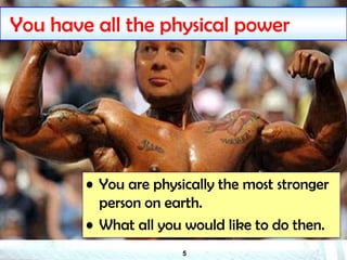 5
You have all the physical power
• You are physically the most stronger
person on earth.
• What all you would like to do then.
 