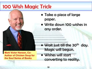 50
100 Wish Magic Trick
• Take a piece of large
paper.
• Write down 100 wishes in
any order.
• Wait just till the 30th day.
Magic will begun.
• Wishes will start
converting to reality.
Mark Victor Hansen, Co-
Author of Chicken Soup for
the Soul Series of Books
 
