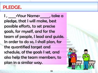53
PLEDGE.
I , ____<Your Name>_____, take a
pledge, that I will make, best
possible efforts, to set precise
goals, for myself, and for the
team of people, I lead and guide.
In order to do so, I shall plan, for
the quantified target and
schedule, of the goals I set, and
also help the team members, to
plan in a similar way.
 