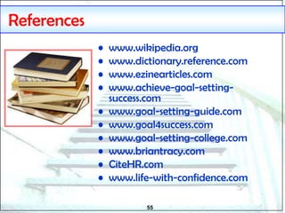 55
References
• www.wikipedia.org
• www.dictionary.reference.com
• www.ezinearticles.com
• www.achieve-goal-setting-
success.com
• www.goal-setting-guide.com
• www.goal4success.com
• www.goal-setting-college.com
• www.briantracy.com
• CiteHR.com
• www.life-with-confidence.com
 