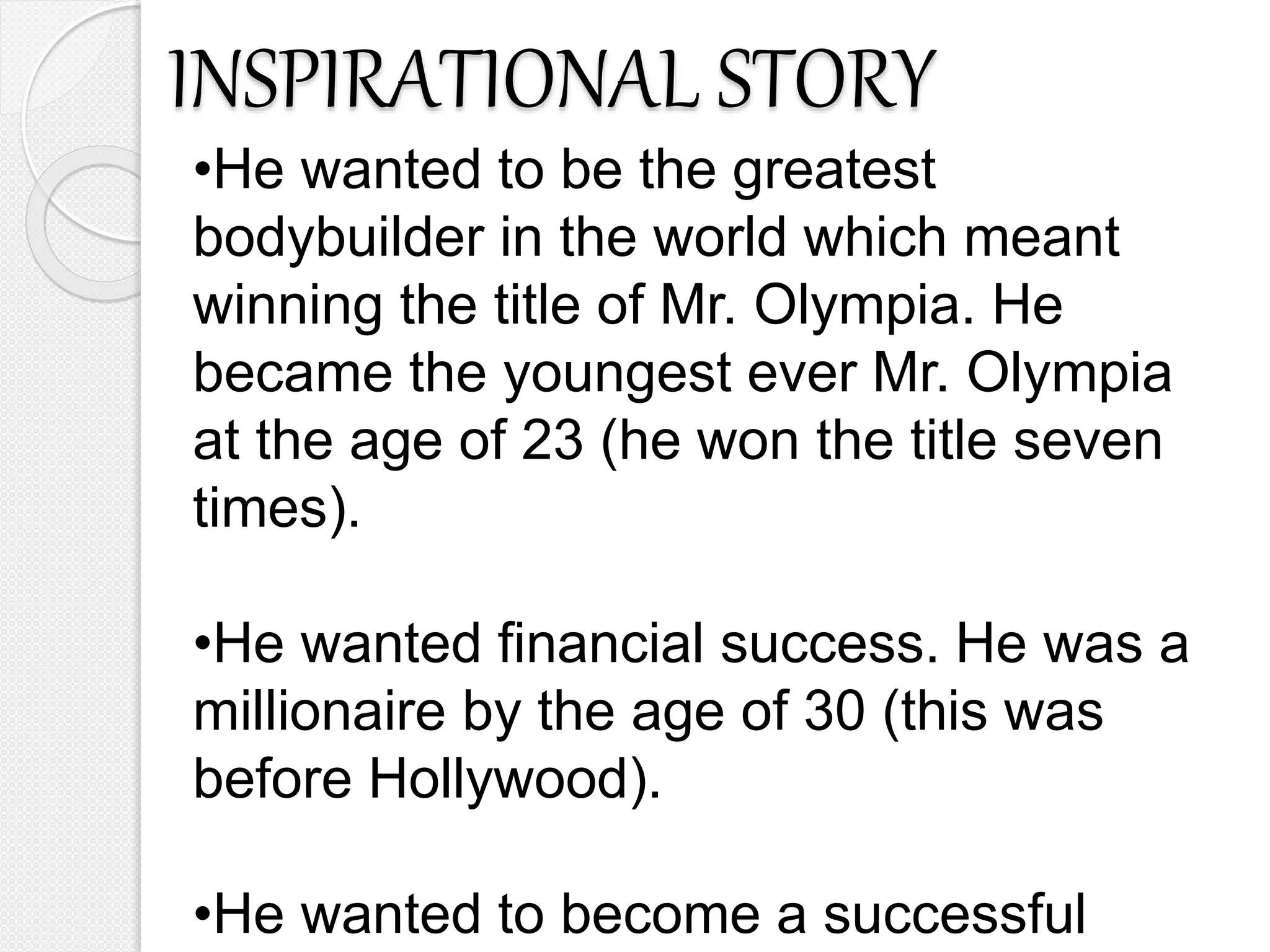 INSPIRATIONAL STORY
•He wanted to be the greatest
bodybuilder in the world which meant
winning the title of Mr. Olympia. He
became the youngest ever Mr. Olympia
at the age of 23 (he won the title seven
times).
•He wanted financial success. He was a
millionaire by the age of 30 (this was
before Hollywood).
•He wanted to become a successful
 