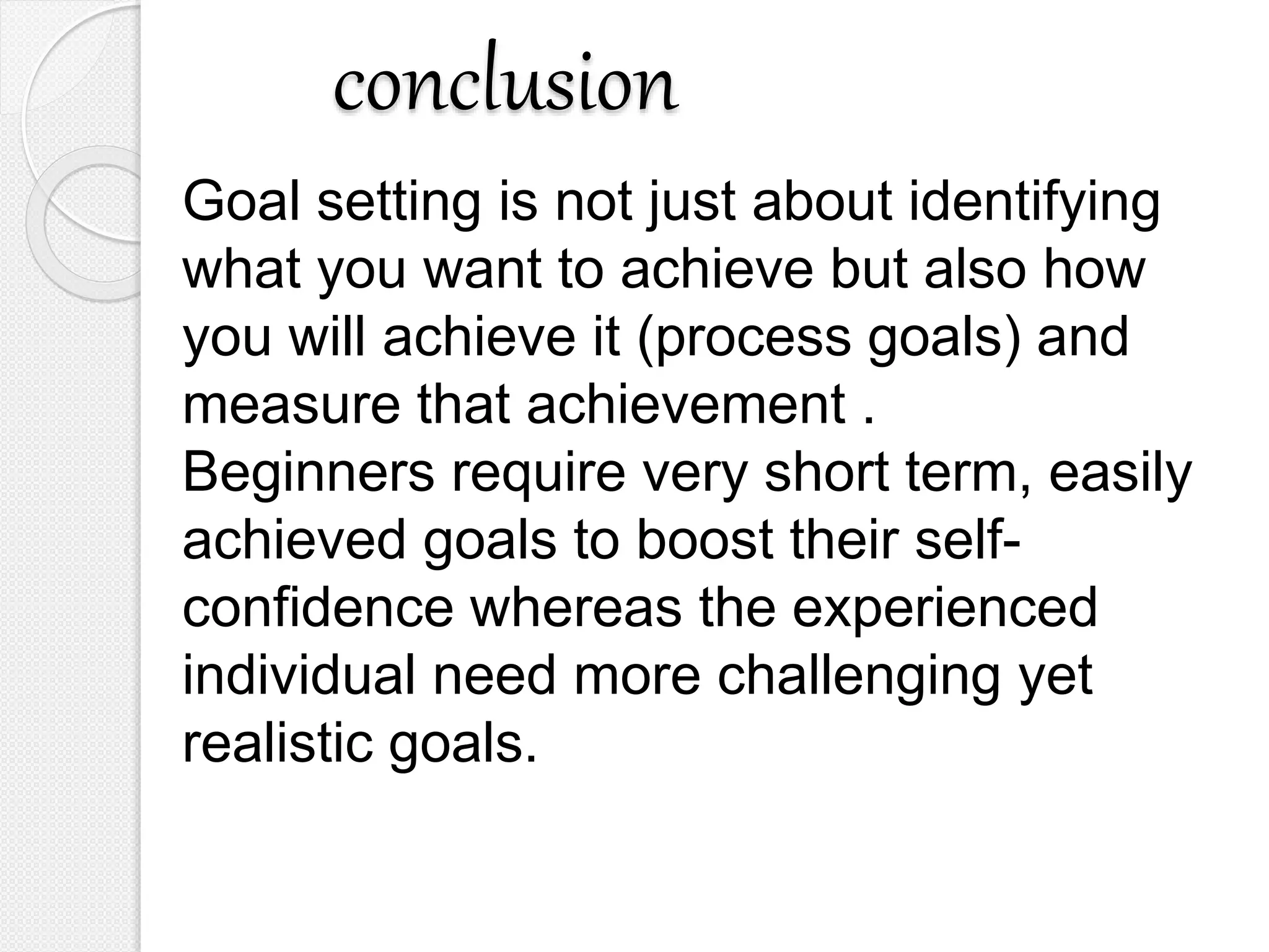 conclusion
Goal setting is not just about identifying
what you want to achieve but also how
you will achieve it (process goals) and
measure that achievement .
Beginners require very short term, easily
achieved goals to boost their self-
confidence whereas the experienced
individual need more challenging yet
realistic goals.
 