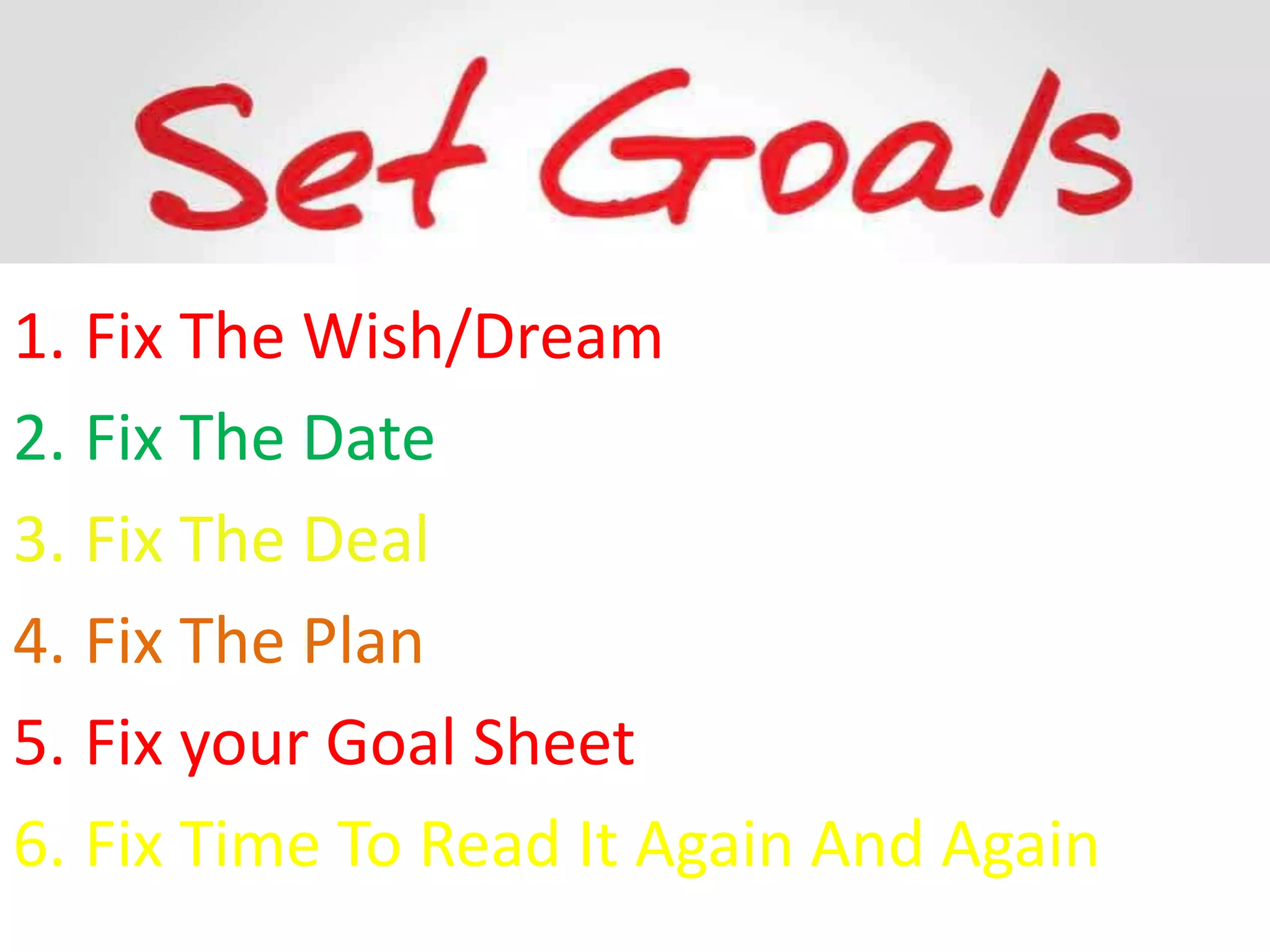 1. Fix The Wish/Dream
2. Fix The Date
3. Fix The Deal
4. Fix The Plan
5. Fix your Goal Sheet
6. Fix Time To Read It Again And Again