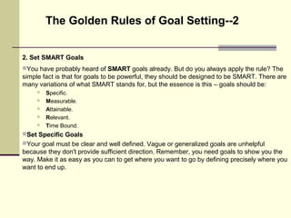 2. Set SMART Goals
You have probably heard of SMART goals already. But do you always apply the rule? The
simple fact is that for goals to be powerful, they should be designed to be SMART. There are
many variations of what SMART stands for, but the essence is this – goals should be:
 Specific.
 Measurable.
 Attainable.
 Relevant.
 Time Bound.
Set Specific Goals
Your goal must be clear and well defined. Vague or generalized goals are unhelpful
because they don't provide sufficient direction. Remember, you need goals to show you the
way. Make it as easy as you can to get where you want to go by defining precisely where you
want to end up.
The Golden Rules of Goal Setting--2
 