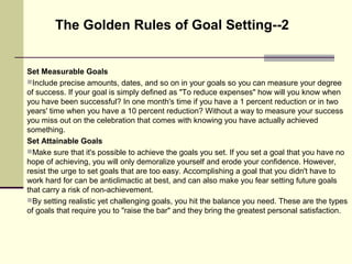 Set Measurable Goals
Include precise amounts, dates, and so on in your goals so you can measure your degree
of success. If your goal is simply defined as "To reduce expenses" how will you know when
you have been successful? In one month's time if you have a 1 percent reduction or in two
years' time when you have a 10 percent reduction? Without a way to measure your success
you miss out on the celebration that comes with knowing you have actually achieved
something.
Set Attainable Goals
Make sure that it's possible to achieve the goals you set. If you set a goal that you have no
hope of achieving, you will only demoralize yourself and erode your confidence. However,
resist the urge to set goals that are too easy. Accomplishing a goal that you didn't have to
work hard for can be anticlimactic at best, and can also make you fear setting future goals
that carry a risk of non-achievement.
By setting realistic yet challenging goals, you hit the balance you need. These are the types
of goals that require you to "raise the bar" and they bring the greatest personal satisfaction.
The Golden Rules of Goal Setting--2
 