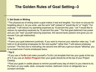 3. Set Goals in Writing
The physical act of writing down a goal makes it real and tangible. You have no excuse for
forgetting about it. As you write, use the word "will" instead of "would like to" or "might." For
example, "I will reduce my operating expenses by 10 percent this year," not "I would like to
reduce my operating expenses by 10 percent this year." The first goal statement has power
and you can "see" yourself reducing expenses, the second lacks passion and gives you an
excuse if you get sidetracked.
Tip 1:
Frame your goal statement positively. If you want to improve your retention rates say, "I will
hold on to all existing employees for the next quarter" rather than "I will reduce employee
turnover." The first one is motivating; the second one still has a get-out clause "allowing" you
to succeed even if some employees leave.
Tip 2:
If you use a To-Do List make yourself a To-Do List template that has your goals at the top
of it. If you use an Action Program then your goals should be at the top of your Project
Catalog.
Post your goals in visible places to remind yourself every day of what it is you intend to do.
Put them on your walls, desk, computer monitor, bathroom mirror or refrigerator as a
constant reminder.
The Golden Rules of Goal Setting--3
 