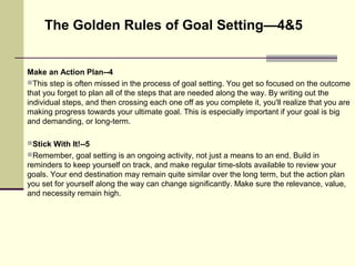 Make an Action Plan--4
This step is often missed in the process of goal setting. You get so focused on the outcome
that you forget to plan all of the steps that are needed along the way. By writing out the
individual steps, and then crossing each one off as you complete it, you'll realize that you are
making progress towards your ultimate goal. This is especially important if your goal is big
and demanding, or long-term.
Stick With It!--5
Remember, goal setting is an ongoing activity, not just a means to an end. Build in
reminders to keep yourself on track, and make regular time-slots available to review your
goals. Your end destination may remain quite similar over the long term, but the action plan
you set for yourself along the way can change significantly. Make sure the relevance, value,
and necessity remain high.
The Golden Rules of Goal Setting—4&5
 