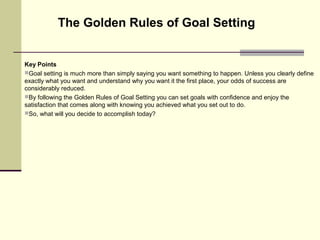 Key Points
Goal setting is much more than simply saying you want something to happen. Unless you clearly define
exactly what you want and understand why you want it the first place, your odds of success are
considerably reduced.
By following the Golden Rules of Goal Setting you can set goals with confidence and enjoy the
satisfaction that comes along with knowing you achieved what you set out to do.
So, what will you decide to accomplish today?
The Golden Rules of Goal Setting
 