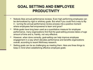  Nobody likes annual performance reviews. Even high performing employees can
be demoralized by rigid or arbitrary goals. But what if you could find a way to flip
it – turning the annual performance review process into a positive moment
where employees feel empowered to learn and grow?
 While goals have long been used as a quantitative measure for employee
performance, many organizations find that the goal-setting process takes a huge
amount of time and is, frankly, not very effective.
 However, when done correctly, goal-setting can help improve employee
engagement in a way which elevates performance and benefits organizations
overall, according to recent McKinsey research.
 Setting goals can be as challenging as meeting them. Here are three things to
keep in mind when establishing effective employee goals:
GOAL SETTING AND EMPLOYEE
PRODUCTIVITY
 